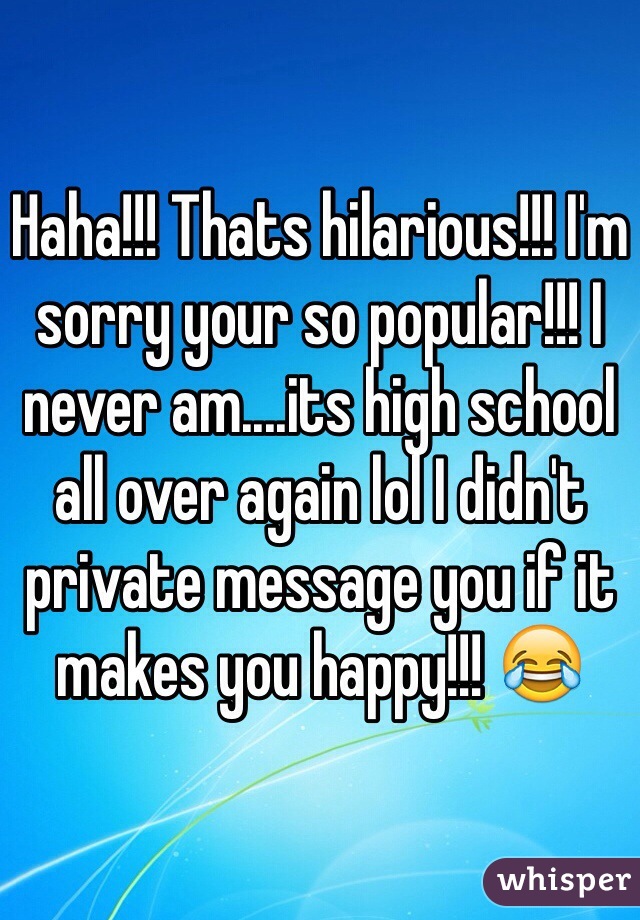 Haha!!! Thats hilarious!!! I'm sorry your so popular!!! I never am....its high school all over again lol I didn't private message you if it makes you happy!!! 😂 