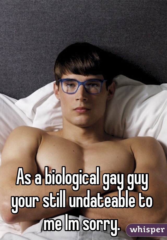 As a biological gay guy your still undateable to me Im sorry. 