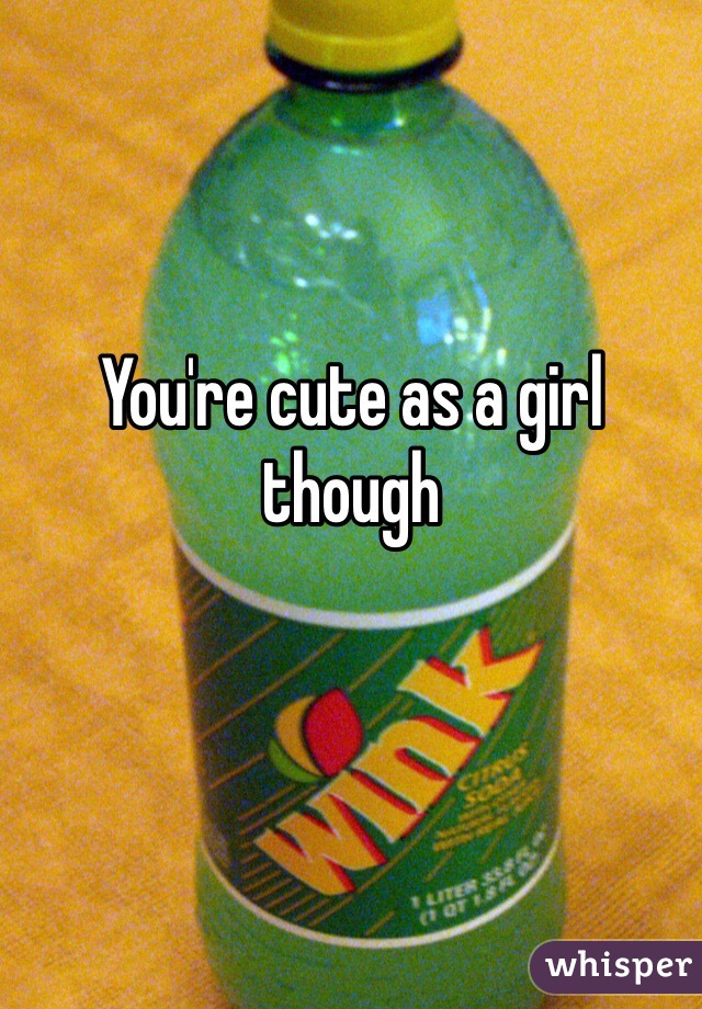 You're cute as a girl though 
