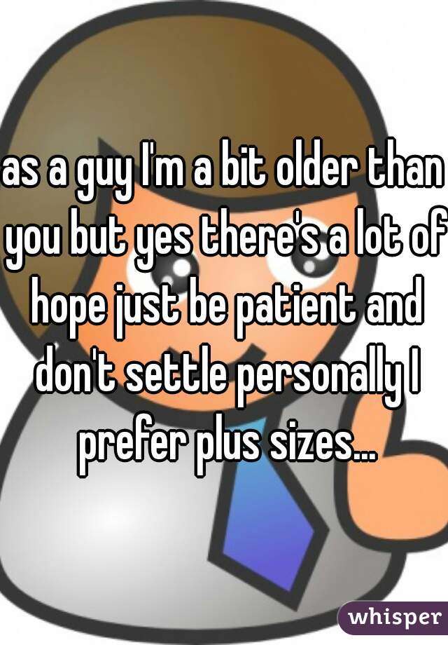 as a guy I'm a bit older than you but yes there's a lot of hope just be patient and don't settle personally I prefer plus sizes...