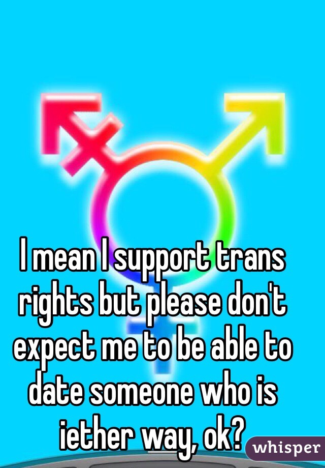 I mean I support trans rights but please don't expect me to be able to date someone who is iether way, ok? 