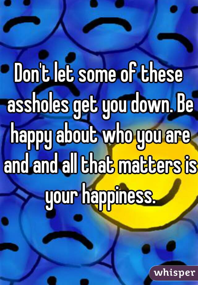 Don't let some of these assholes get you down. Be happy about who you are and and all that matters is your happiness.