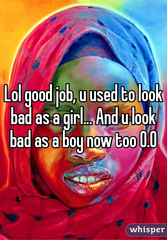 Lol good job, u used to look bad as a girl... And u look bad as a boy now too 0.0