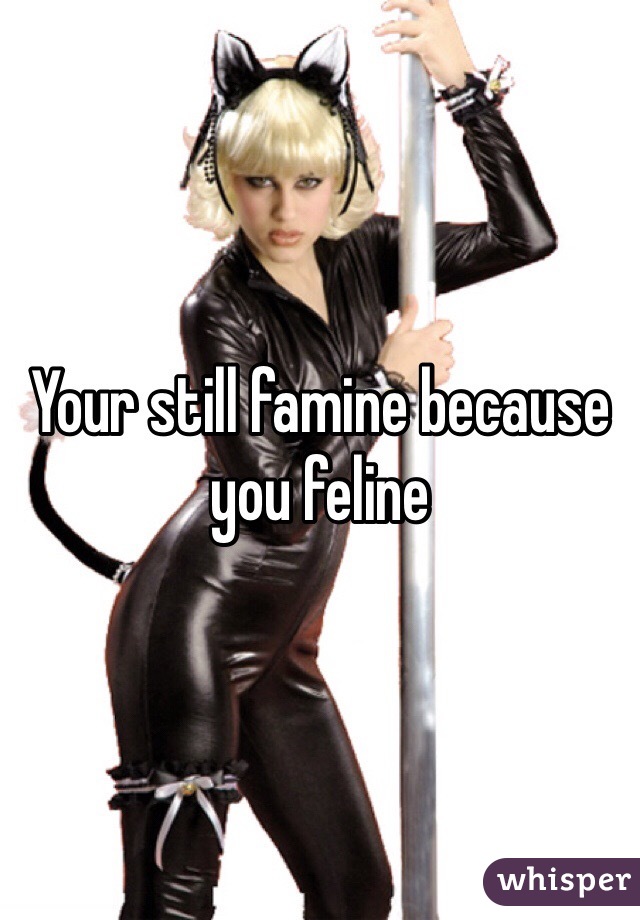 Your still famine because you feline 