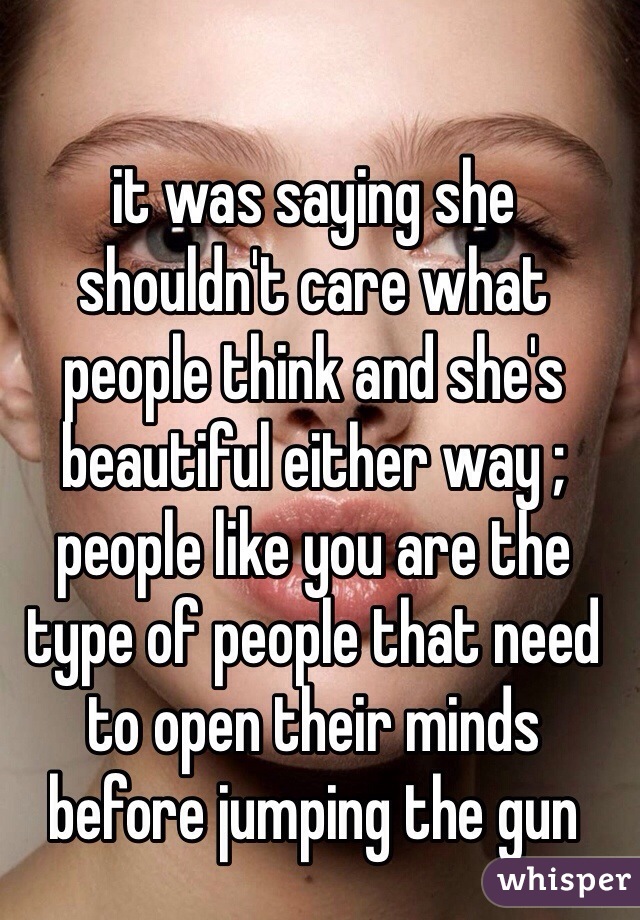 it was saying she shouldn't care what people think and she's beautiful either way ; people like you are the type of people that need to open their minds before jumping the gun