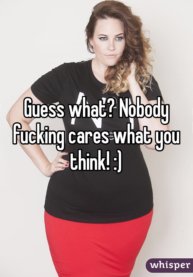 Guess what? Nobody fucking cares what you think! :)