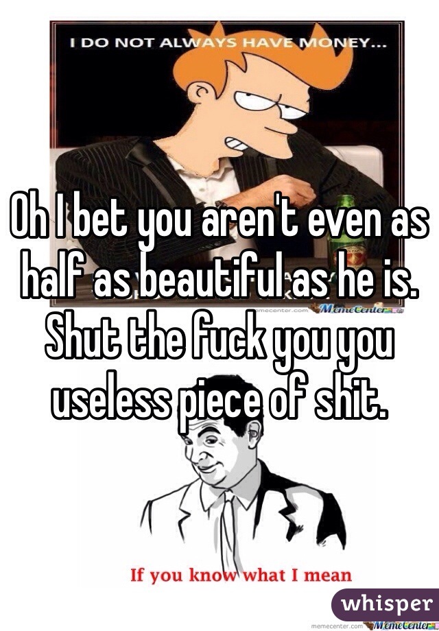 Oh I bet you aren't even as half as beautiful as he is. Shut the fuck you you useless piece of shit.