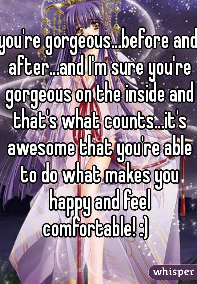 you're gorgeous...before and after...and I'm sure you're gorgeous on the inside and that's what counts...it's awesome that you're able to do what makes you happy and feel comfortable! :)  