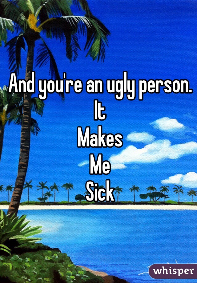 And you're an ugly person.
It
Makes
Me
Sick 