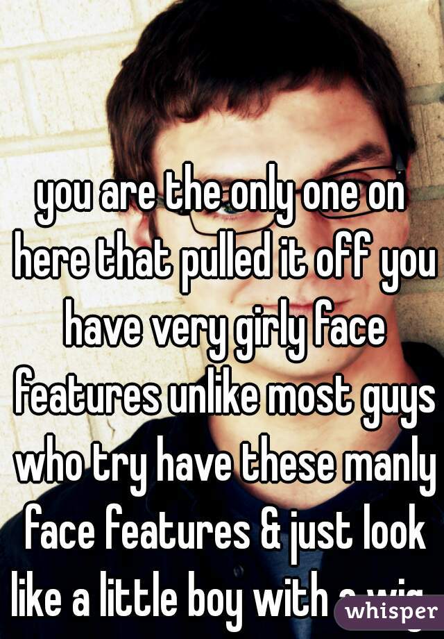 you are the only one on here that pulled it off you have very girly face features unlike most guys who try have these manly face features & just look like a little boy with a wig. 