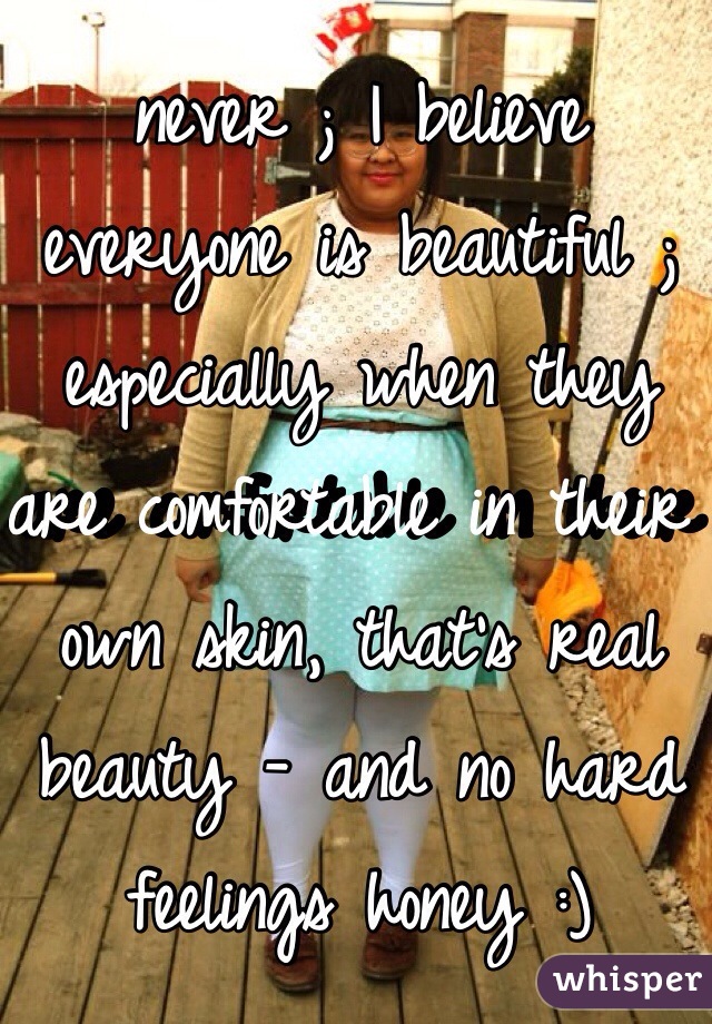 never ; I believe everyone is beautiful ; especially when they are comfortable in their own skin, that's real beauty - and no hard feelings honey :)