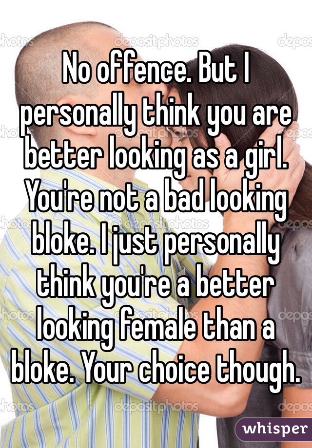 No offence. But I personally think you are better looking as a girl. You're not a bad looking bloke. I just personally think you're a better looking female than a bloke. Your choice though. 