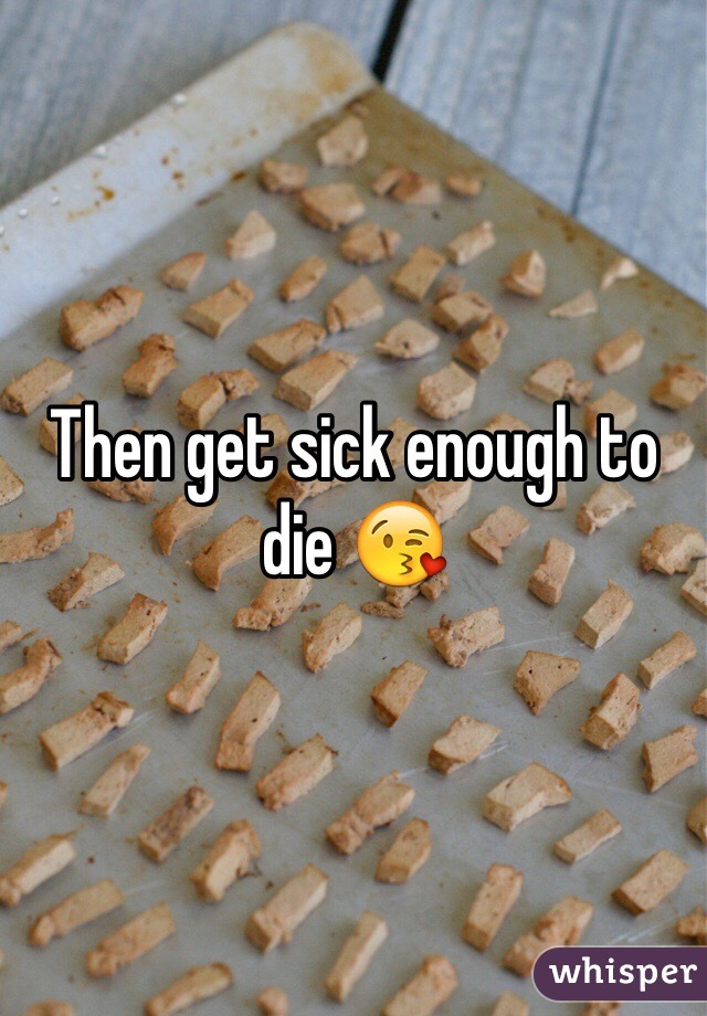 Then get sick enough to die 😘