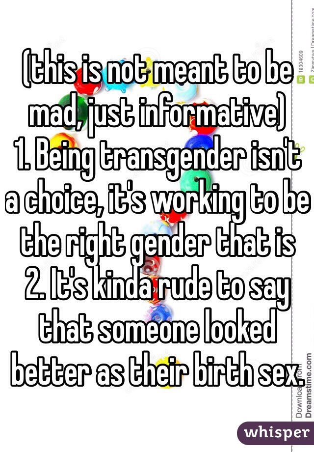 (this is not meant to be mad, just informative)
1. Being transgender isn't a choice, it's working to be the right gender that is
2. It's kinda rude to say that someone looked better as their birth sex.