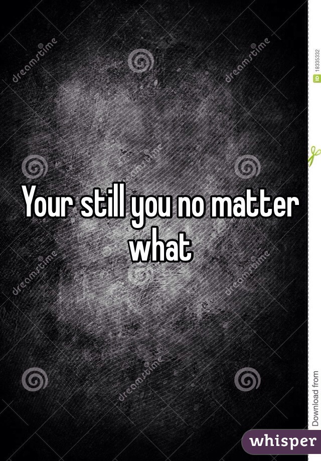 Your still you no matter what 