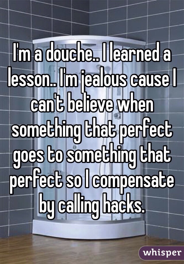 I'm a douche.. I learned a lesson.. I'm jealous cause I can't believe when something that perfect goes to something that perfect so I compensate by calling hacks.