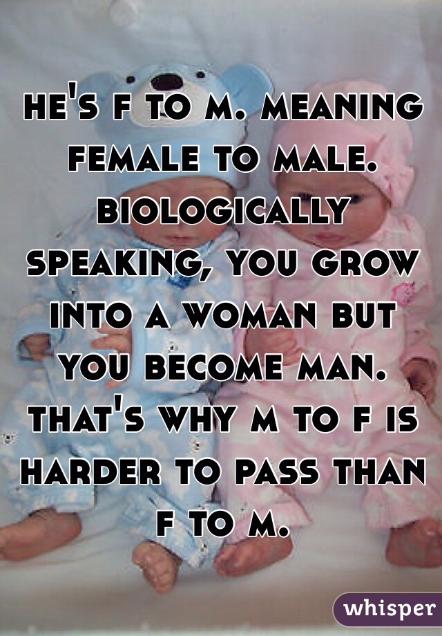 he's f to m. meaning female to male. biologically speaking, you grow into a woman but you become man. that's why m to f is harder to pass than f to m. 