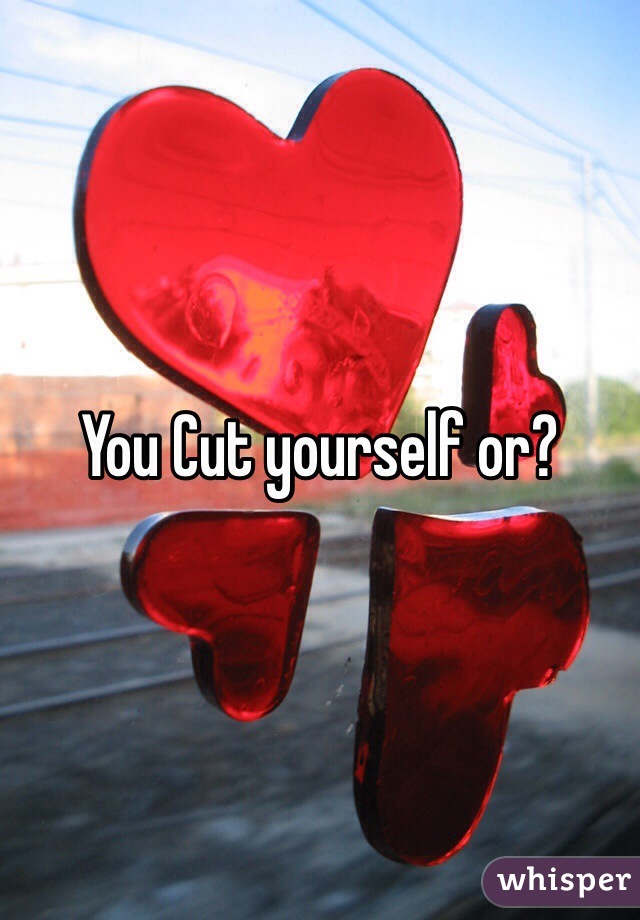 You Cut yourself or?