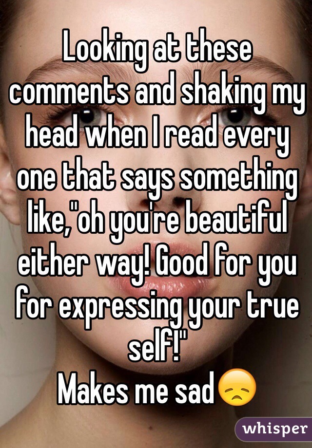 Looking at these comments and shaking my head when I read every one that says something like,"oh you're beautiful either way! Good for you for expressing your true self!" 
Makes me sad😞