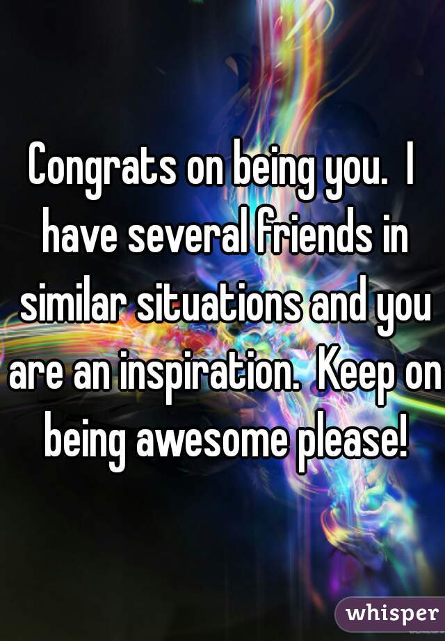 Congrats on being you.  I have several friends in similar situations and you are an inspiration.  Keep on being awesome please!