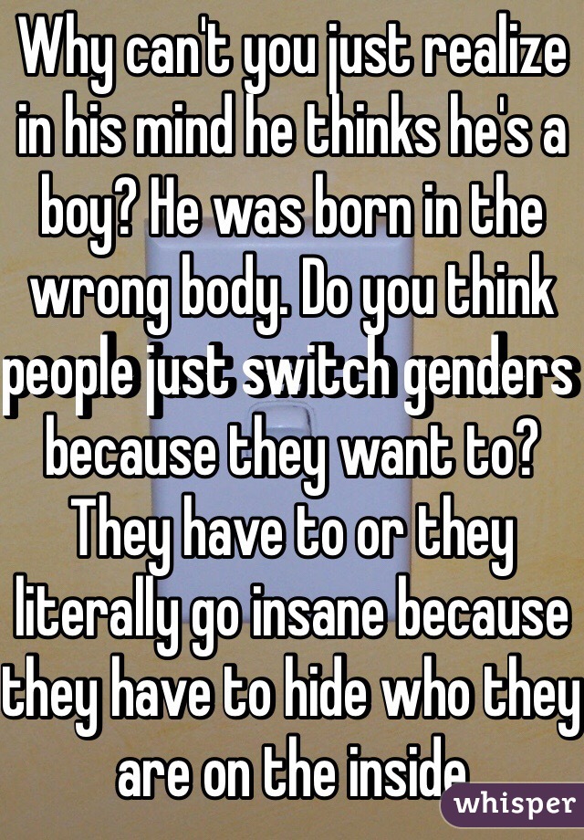 Why can't you just realize in his mind he thinks he's a boy? He was born in the wrong body. Do you think people just switch genders because they want to? They have to or they literally go insane because they have to hide who they are on the inside 