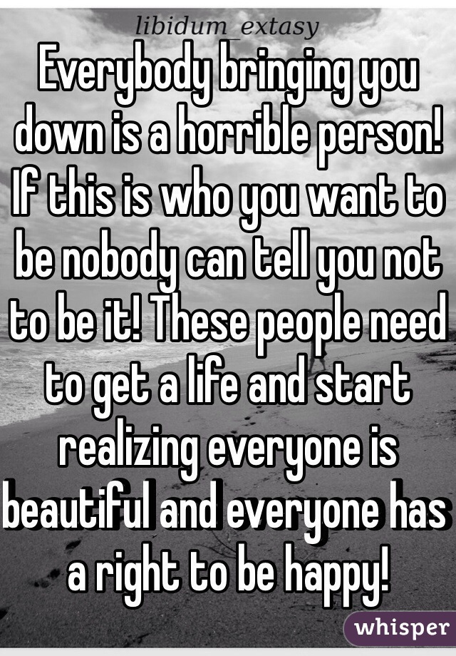 Everybody bringing you down is a horrible person! If this is who you want to be nobody can tell you not to be it! These people need to get a life and start realizing everyone is beautiful and everyone has a right to be happy!