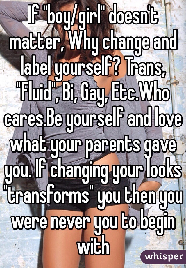 If "boy/girl" doesn't matter, Why change and label yourself? Trans, "Fluid", Bi, Gay, Etc.Who cares.Be yourself and love what your parents gave you. If changing your looks "transforms" you then you were never you to begin with