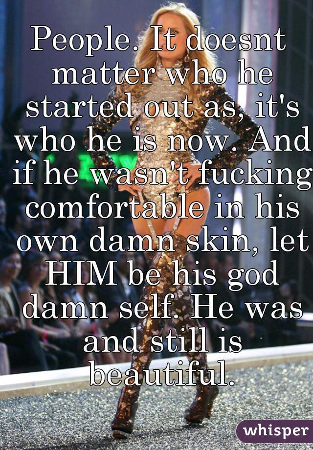 People. It doesnt matter who he started out as, it's who he is now. And if he wasn't fucking comfortable in his own damn skin, let HIM be his god damn self. He was and still is beautiful.