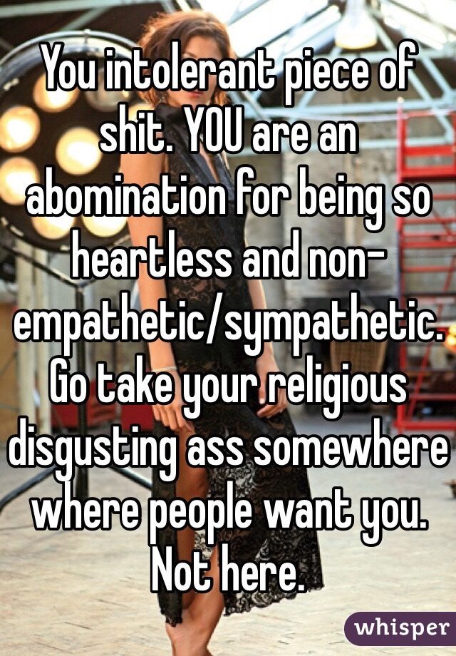 You intolerant piece of shit. YOU are an abomination for being so heartless and non-empathetic/sympathetic. Go take your religious disgusting ass somewhere where people want you. Not here.