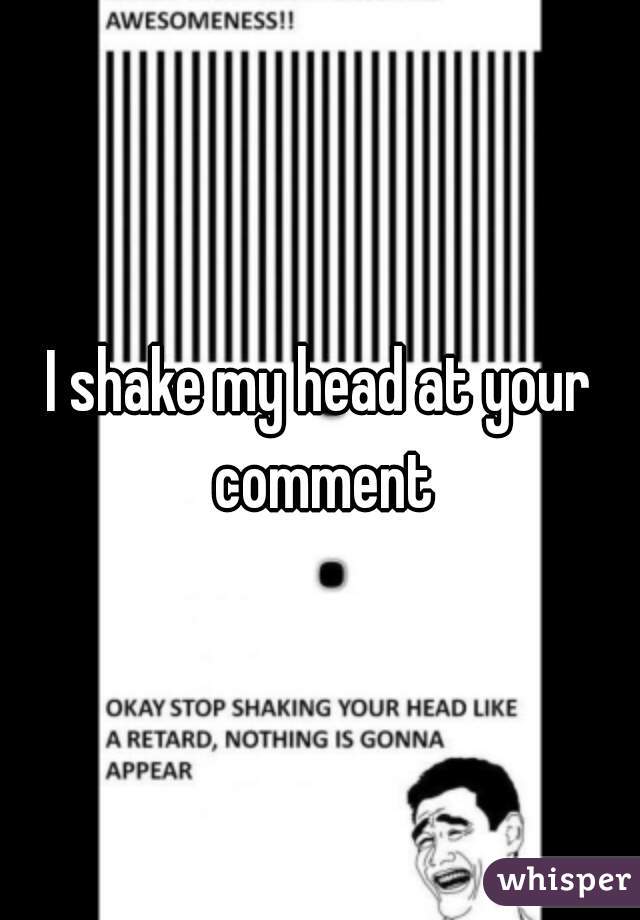 I shake my head at your comment