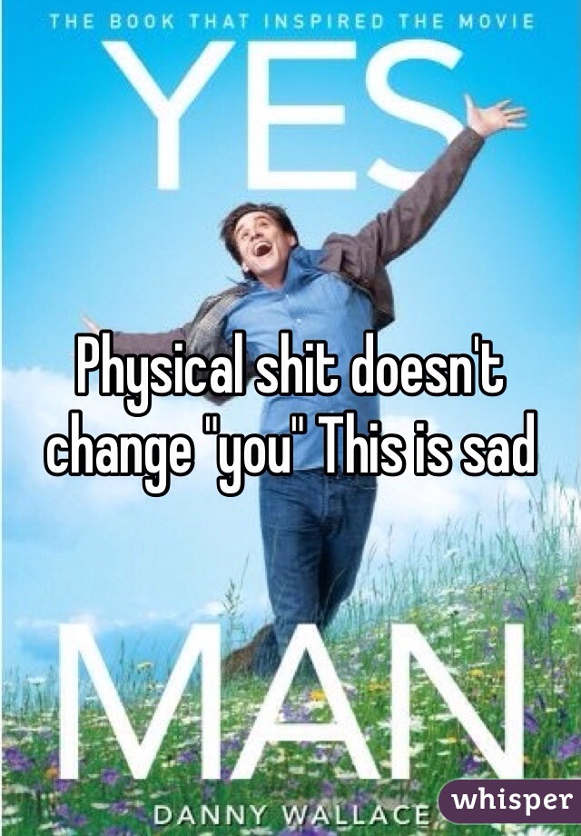 Physical shit doesn't change "you" This is sad