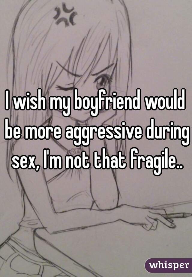 I wish my boyfriend would be more aggressive during sex, I'm not that fragile..