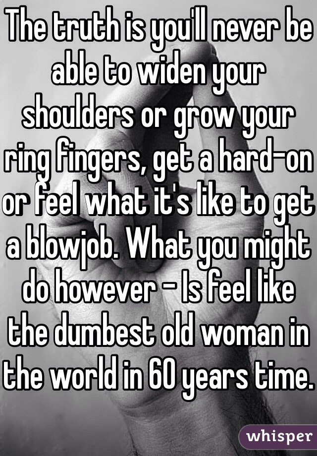 The truth is you'll never be able to widen your shoulders or grow your ring fingers, get a hard-on or feel what it's like to get a blowjob. What you might do however - Is feel like the dumbest old woman in the world in 60 years time.