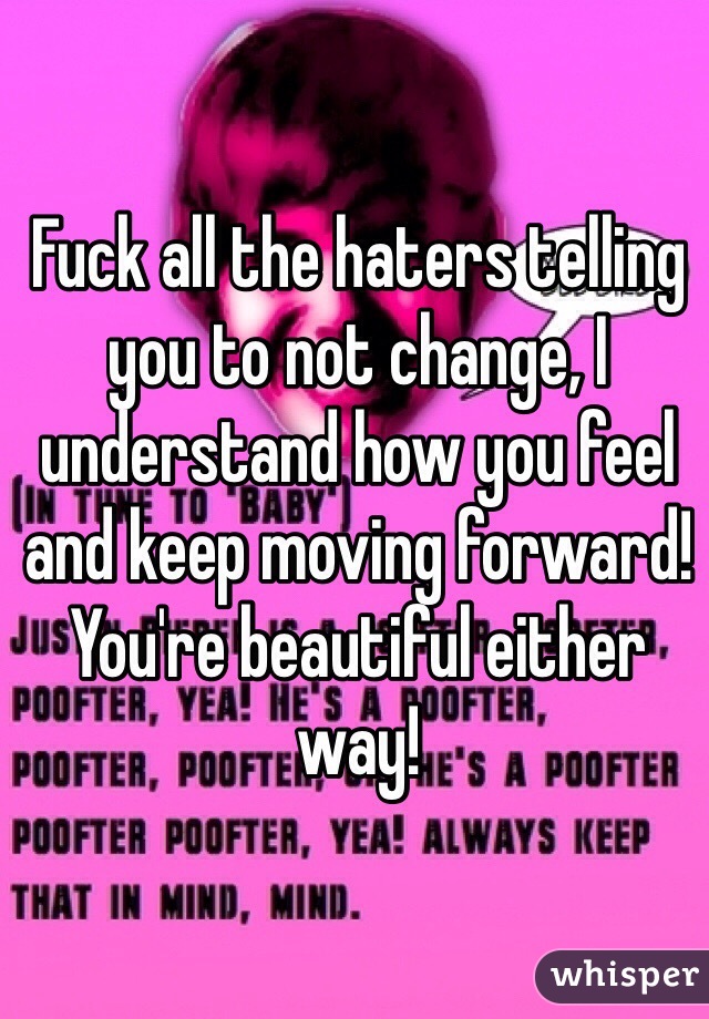 Fuck all the haters telling you to not change, I understand how you feel and keep moving forward! You're beautiful either way!