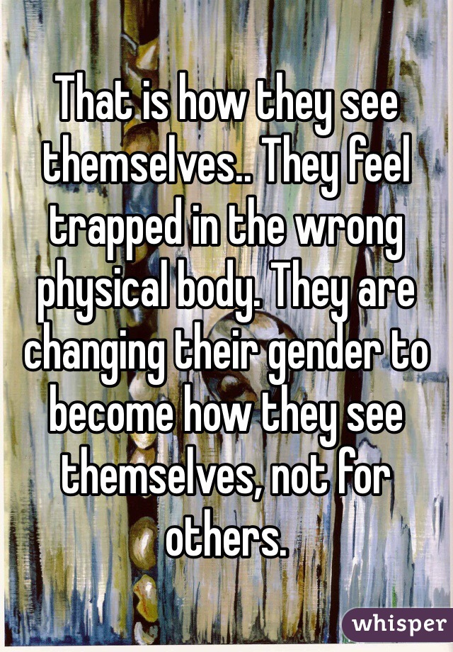 That is how they see themselves.. They feel trapped in the wrong physical body. They are changing their gender to become how they see themselves, not for others. 