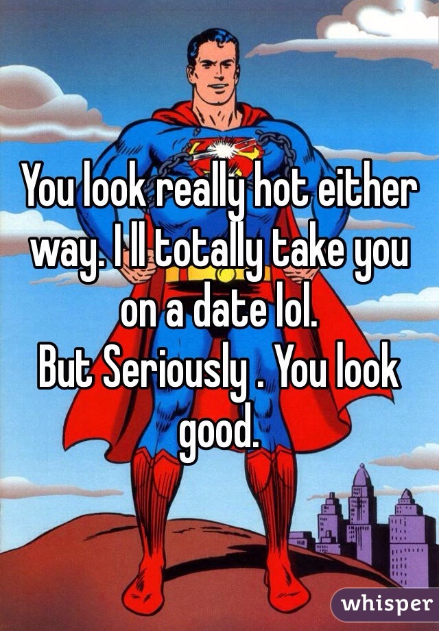 You look really hot either way. I ll totally take you on a date lol. 
But Seriously . You look good. 