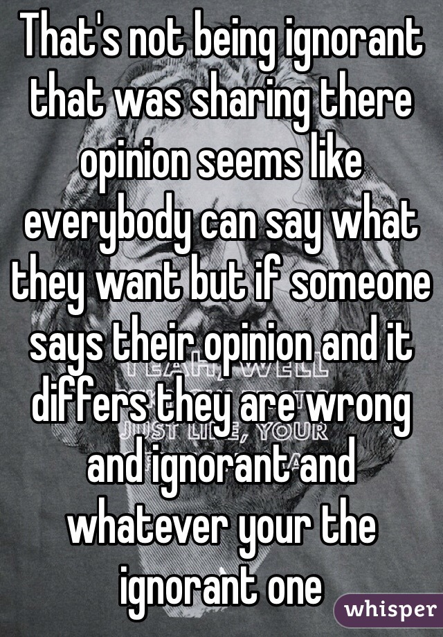 That's not being ignorant that was sharing there opinion seems like everybody can say what they want but if someone says their opinion and it differs they are wrong  and ignorant and whatever your the ignorant one 