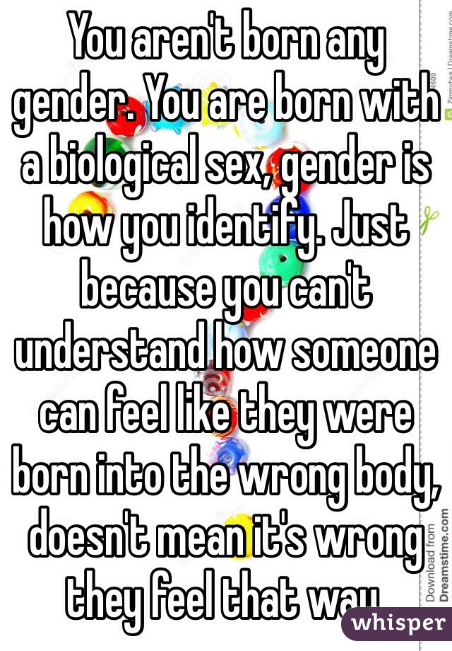 You aren't born any gender. You are born with a biological sex, gender is how you identify. Just because you can't understand how someone can feel like they were born into the wrong body, doesn't mean it's wrong they feel that way. 