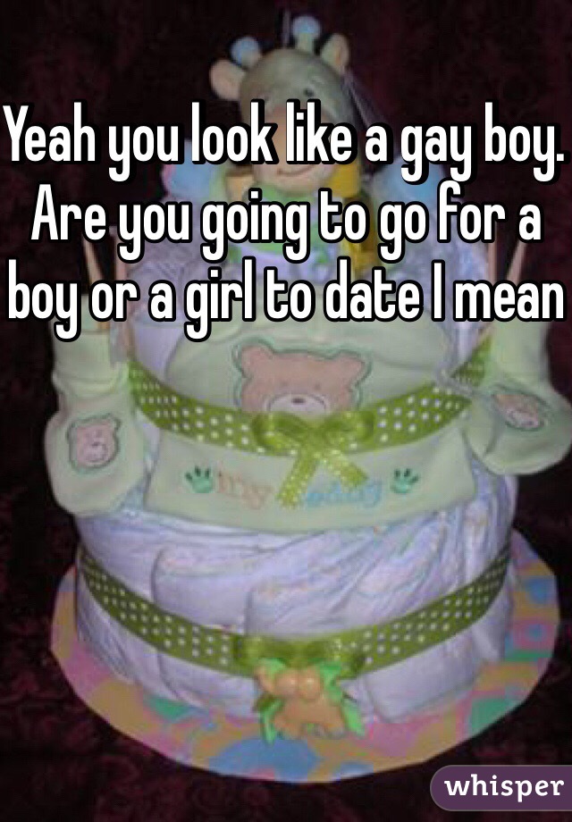 Yeah you look like a gay boy. Are you going to go for a boy or a girl to date I mean