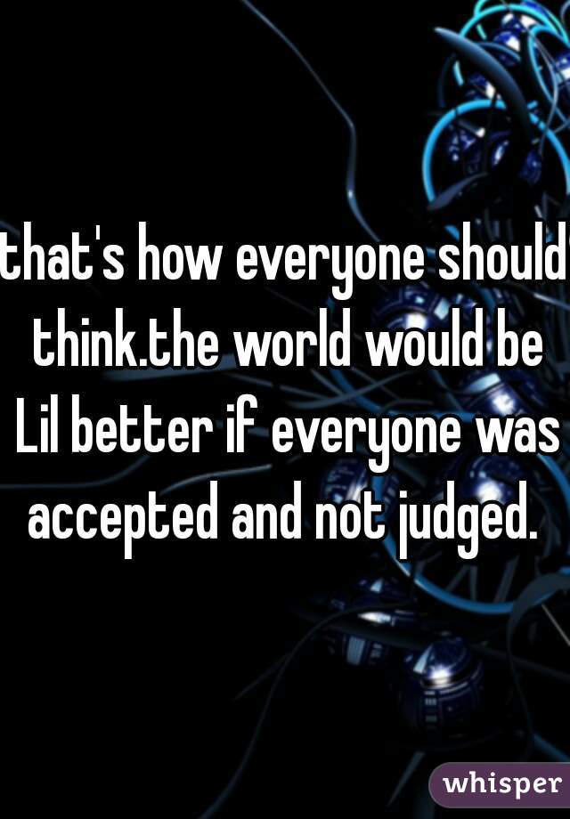 that's how everyone should think.the world would be Lil better if everyone was accepted and not judged. 