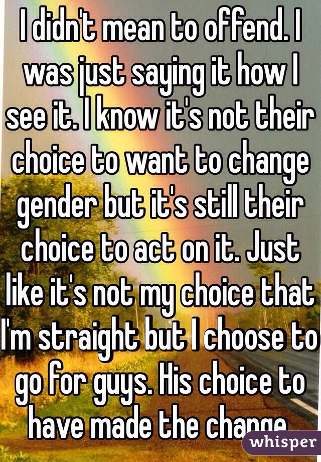 I didn't mean to offend. I was just saying it how I see it. I know it's not their choice to want to change gender but it's still their choice to act on it. Just like it's not my choice that I'm straight but I choose to go for guys. His choice to have made the change. 