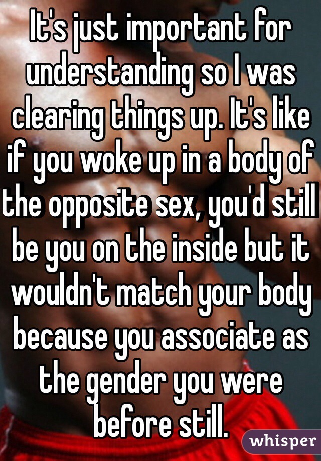 It's just important for understanding so I was clearing things up. It's like if you woke up in a body of the opposite sex, you'd still be you on the inside but it wouldn't match your body because you associate as the gender you were before still.