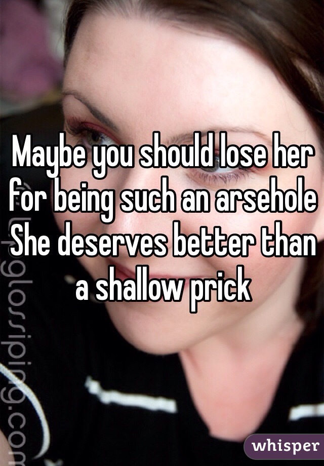 Maybe you should lose her for being such an arsehole
She deserves better than a shallow prick