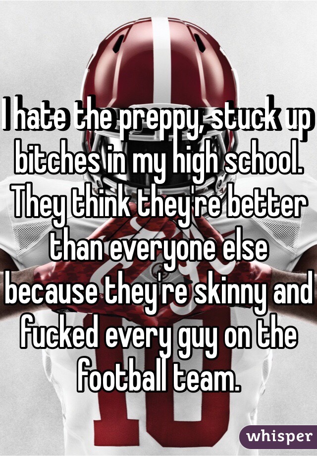 I hate the preppy, stuck up bitches in my high school. They think they're better than everyone else because they're skinny and fucked every guy on the football team. 