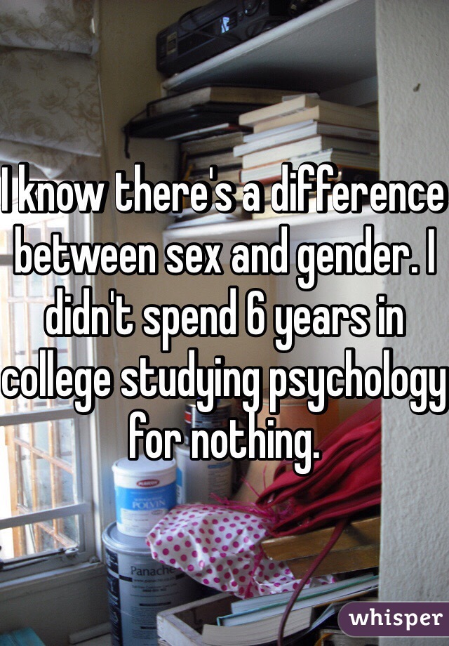 I know there's a difference between sex and gender. I didn't spend 6 years in college studying psychology for nothing. 