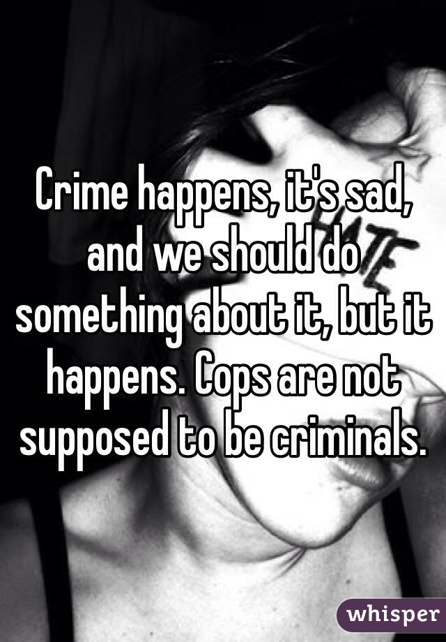 Crime happens, it's sad, and we should do something about it, but it happens. Cops are not supposed to be criminals.
