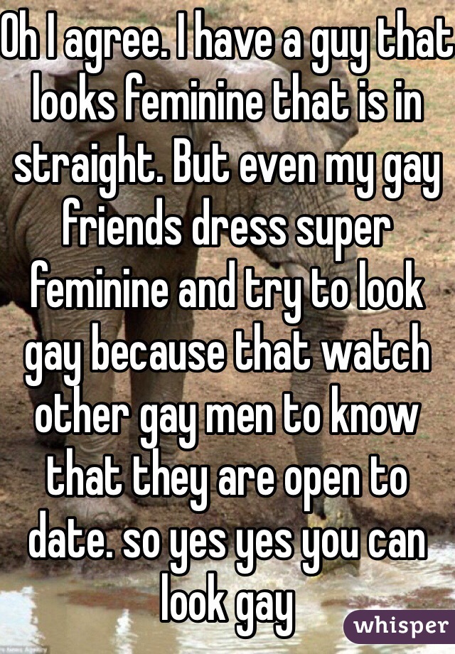 Oh I agree. I have a guy that looks feminine that is in straight. But even my gay friends dress super feminine and try to look gay because that watch other gay men to know that they are open to date. so yes yes you can look gay 