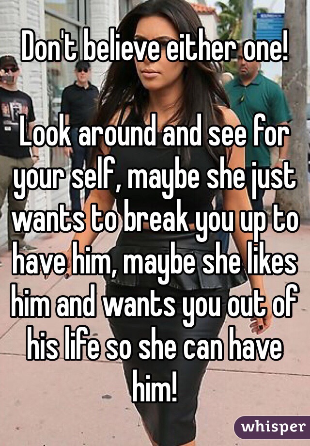 Don't believe either one! 

Look around and see for your self, maybe she just wants to break you up to have him, maybe she likes him and wants you out of his life so she can have him! 