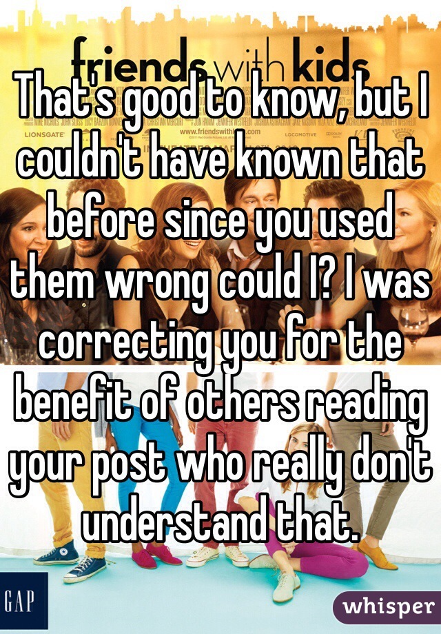 That's good to know, but I couldn't have known that before since you used them wrong could I? I was correcting you for the benefit of others reading your post who really don't understand that. 