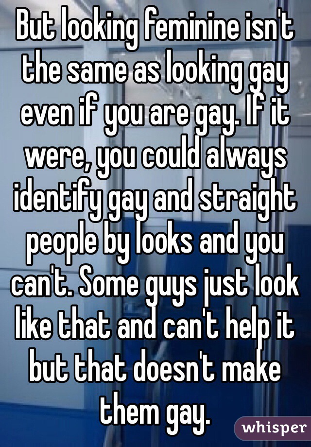 But looking feminine isn't the same as looking gay even if you are gay. If it were, you could always identify gay and straight people by looks and you can't. Some guys just look like that and can't help it but that doesn't make them gay. 